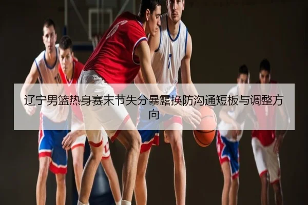 辽宁男篮热身赛末节失分暴露换防沟通短板与调整方向