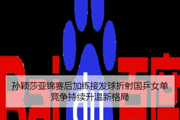 孙颖莎亚锦赛后加练接发球折射国乒女单竞争持续升温新格局