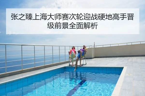 张之臻上海大师赛次轮迎战硬地高手晋级前景全面解析